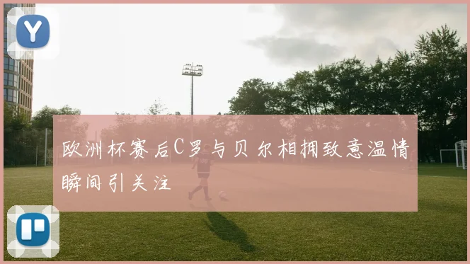 欧洲杯赛后C罗与贝尔相拥致意温情瞬间引关注