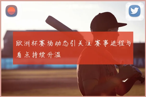 欧洲杯赛场动态引关注 赛事进程与看点持续升温