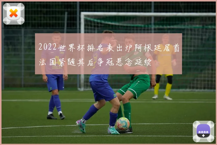 2022世界杯排名表出炉阿根廷居首法国紧随其后争冠悬念延续