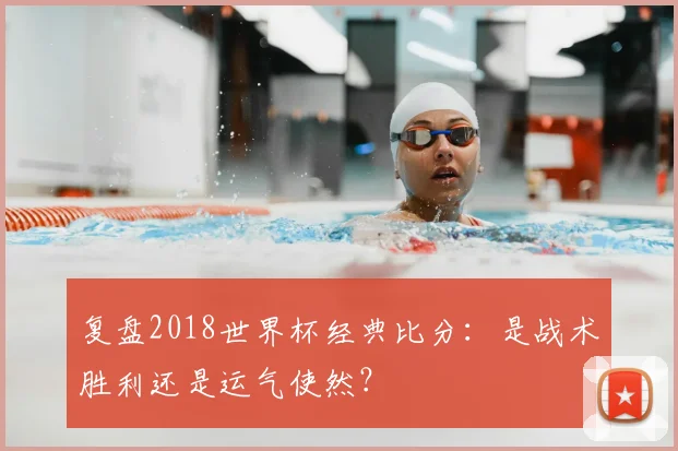 复盘2018世界杯经典比分：是战术胜利还是运气使然？