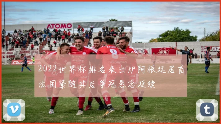 2022世界杯排名表出炉阿根廷居首法国紧随其后争冠悬念延续