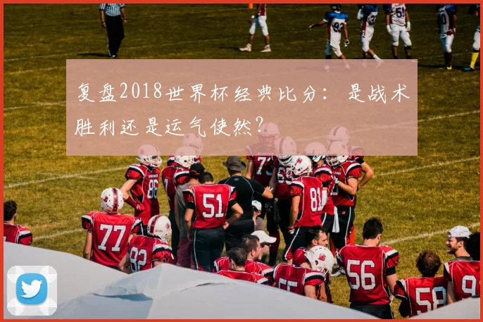 复盘2018世界杯经典比分：是战术胜利还是运气使然？